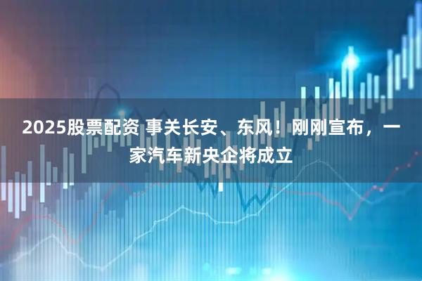 2025股票配资 事关长安、东风！刚刚宣布，一家汽车新央企将成立