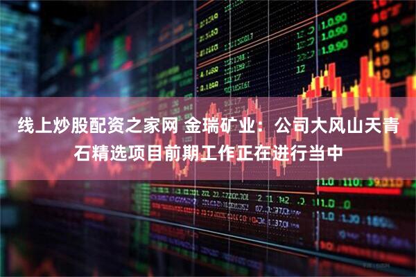 线上炒股配资之家网 金瑞矿业：公司大风山天青石精选项目前期工作正在进行当中