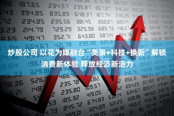 炒股公司 以花为媒融合“美景+科技+换新”解锁消费新体验 释放经济新活力
