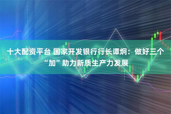 十大配资平台 国家开发银行行长谭炯：做好三个“加”助力新质生产力发展