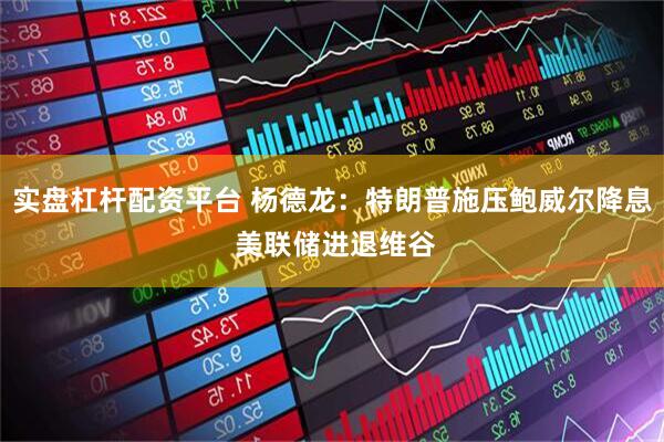 实盘杠杆配资平台 杨德龙：特朗普施压鲍威尔降息 美联储进退维谷