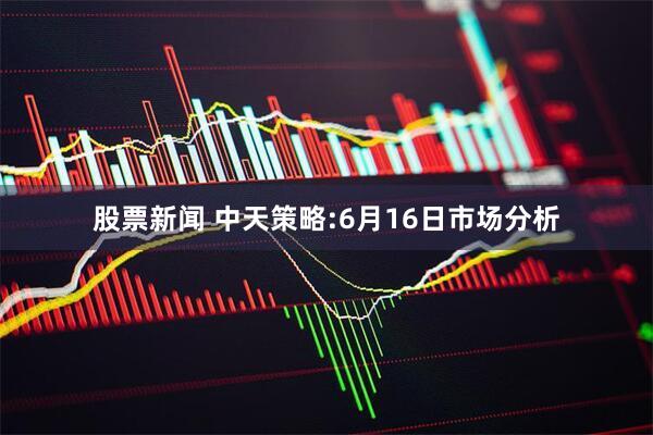股票新闻 中天策略:6月16日市场分析