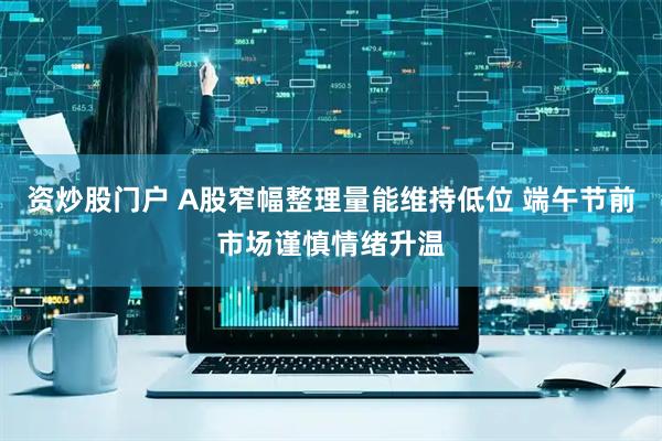 资炒股门户 A股窄幅整理量能维持低位 端午节前市场谨慎情绪升温