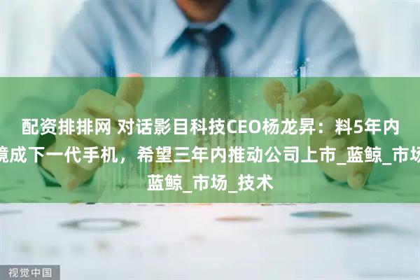 配资排排网 对话影目科技CEO杨龙昇：料5年内AR眼镜成下一代手机，希望三年内推动公司上市_蓝鲸_市场_技术