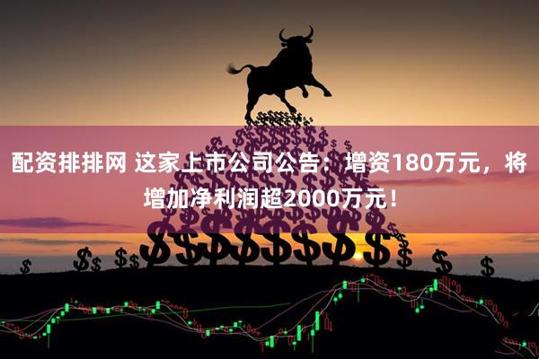 配资排排网 这家上市公司公告：增资180万元，将增加净利润超2000万元！