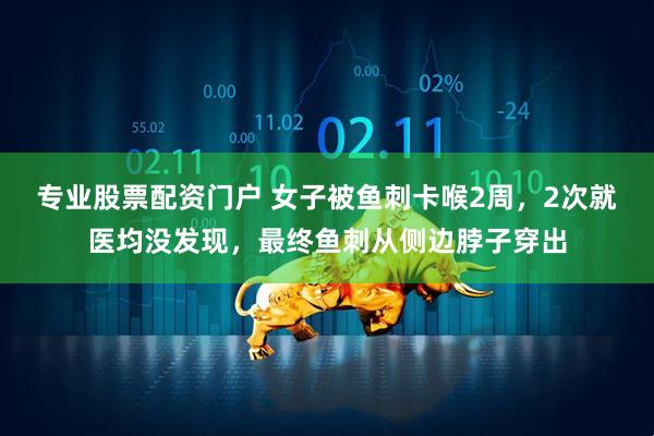 专业股票配资门户 女子被鱼刺卡喉2周，2次就医均没发现，最终鱼刺从侧边脖子穿出
