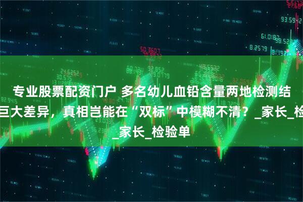 专业股票配资门户 多名幼儿血铅含量两地检测结果存巨大差异，真相岂能在“双标”中模糊不清？_家长_检验单