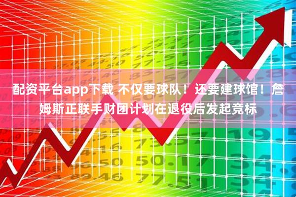 配资平台app下载 不仅要球队！还要建球馆！詹姆斯正联手财团计划在退役后发起竞标