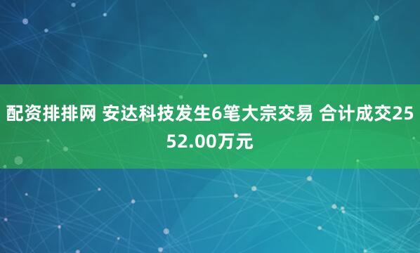 配资排排网 安达科技发生6笔大宗交易 合计成交2552.00万元