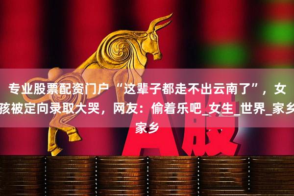 专业股票配资门户 “这辈子都走不出云南了”，女孩被定向录取大哭，网友：偷着乐吧_女生_世界_家乡