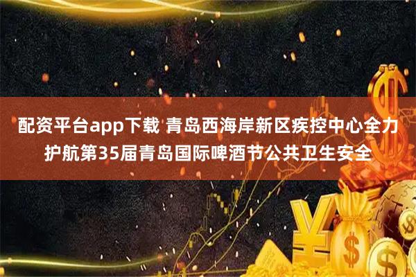 配资平台app下载 青岛西海岸新区疾控中心全力护航第35届青岛国际啤酒节公共卫生安全