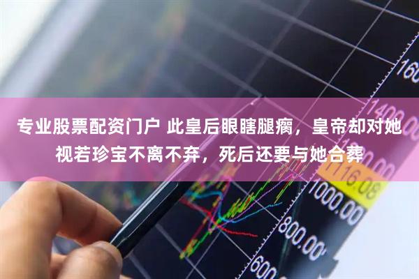 专业股票配资门户 此皇后眼瞎腿瘸，皇帝却对她视若珍宝不离不弃，死后还要与她合葬