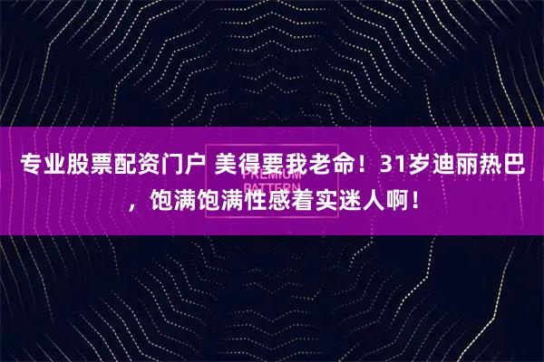 专业股票配资门户 美得要我老命！31岁迪丽热巴，饱满饱满性感着实迷人啊！