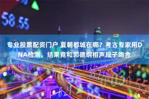 专业股票配资门户 夏朝都城在哪？考古专家用DNA检测，结果竟和郭德纲相声段子吻合