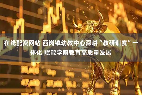 在线配资网站 西岗镇幼教中心深耕“教研训赛”一体化 赋能学前教育高质量发展