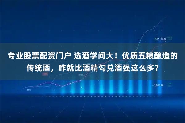 专业股票配资门户 选酒学问大！优质五粮酿造的传统酒，咋就比酒精勾兑酒强这么多？