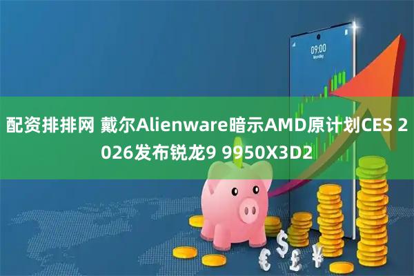 配资排排网 戴尔Alienware暗示AMD原计划CES 2026发布锐龙9 9950X3D2