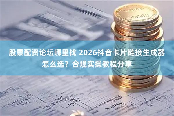 股票配资论坛哪里找 2026抖音卡片链接生成器怎么选？合规实操教程分享