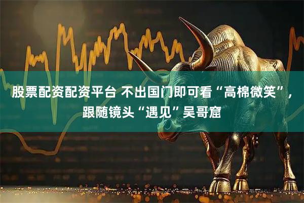 股票配资配资平台 不出国门即可看“高棉微笑”，跟随镜头“遇见”吴哥窟