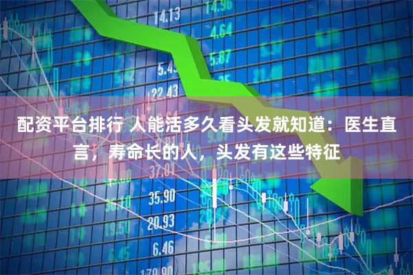 配资平台排行 人能活多久看头发就知道：医生直言，寿命长的人，头发有这些特征