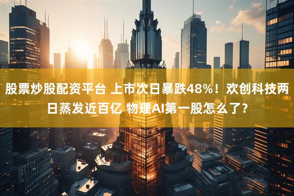 股票炒股配资平台 上市次日暴跌48%！欢创科技两日蒸发近百亿 物理AI第一股怎么了？