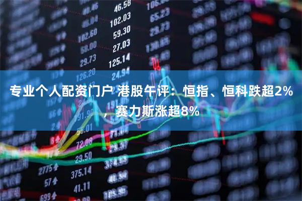 专业个人配资门户 港股午评：恒指、恒科跌超2%，赛力斯涨超8%
