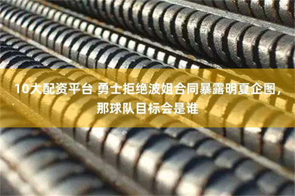 10大配资平台 勇士拒绝波姐合同暴露明夏企图，那球队目标会是谁